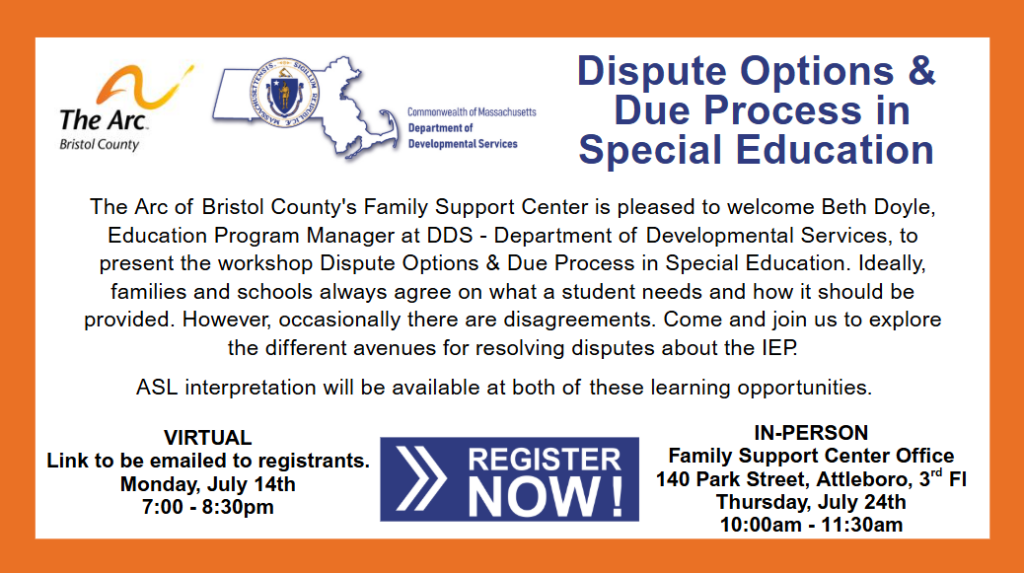 Text of the flyer says:
Ine Arc
Bristol County
Commonwealth of Massachusetts
Department of
Developmental Services
Dispute Options & Due Process in
Special Education
The Arc of Bristol County's Family Support Center is pleased to welcome Beth Doyle, Education Program Manager at DDS - Department of Developmental Services, to present the workshop Dispute Options & Due Process in Special Education. Ideally, families and schools always agree on what a student needs and how it should be provided. However, occasionally there are disagreements. Come and join us to explore the different avenues for resolving disputes about the lEP.
ASL interpretation will be available at both of these learning opportunities.
VIRTUAL
Link to be emailed to registrants.
Monday, July 14th 7:00 - 8:30pm
REGISTER NOW!
IN-PERSON
Family Support Center Office
140 Park Street, Attleboro, 3d Fl
Thursday, July 24th 10:00am - 11:30am