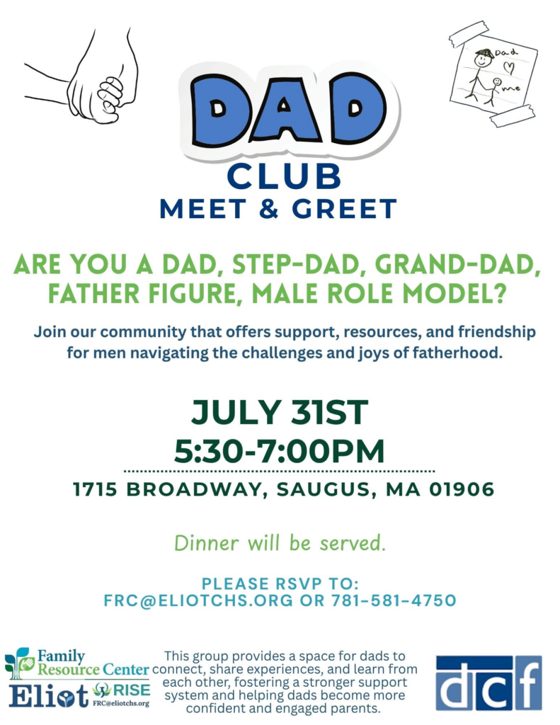Dad
me
DAD
CLUB
MEET & GREET
ARE YOU A DAD, STEP-DAD, GRAND-DAD, FATHER FIGURE, MALE ROLE MODEL?
Join our community that offers support, resources, and friendship for men navigating the challenges and joys of fatherhood.
JULY 31ST 5:30-7:00PM
1715 BROADWAY, SAUGUS, MA 01906
Dinner will be served.
PLEASE RSVP TO:
FRC@ELIOTCHS.ORG OR 781-581-4750
Family
This group provides a space for dads to
Resource Center connect, share experiences, and learn from
Eliot RISE
each other, fostering a stronger support system and helping dads become more confident and engaged parents.
daf