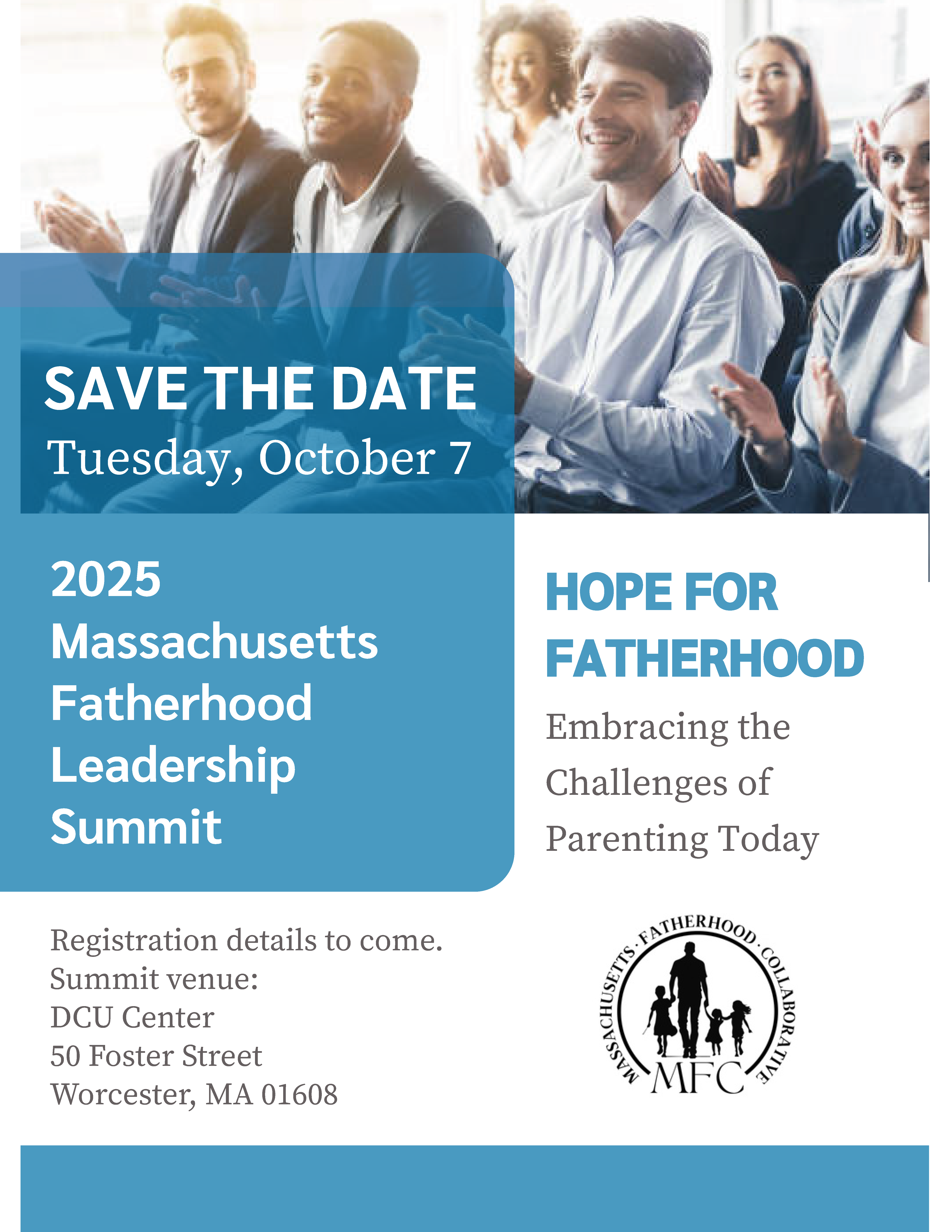 Embracing the
Challenges of
Parenting Today
HOPE FOR
FATHERHOOD
HOPE FOR
FATHERHOOD
Tuesday, October 7
2025
Massachusetts
Fatherhood
Leadership
Summit
SAVE THE DATE
Registration details to come.
Summit venue:
DCU Center
50 Foster Street
Worcester, MA 01608