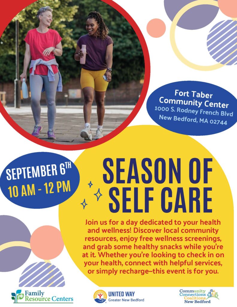 Text of flyer:
Fort Taber
Community Center
1000 S. Rodney French Blvd
New Bedford, MA 02744
SEASON OF
SELF CARE Join us for a day dedicated to your health
and wellness! Discover local community
resources, enjoy free wellness screenings,
and grab some healthy snacks while you're
at it. Whether you're looking to check in on
your health, connect with helpful services,
or simply recharge—this event is for you.
SEPTEMBER 6TH
10 AM - 12 PM