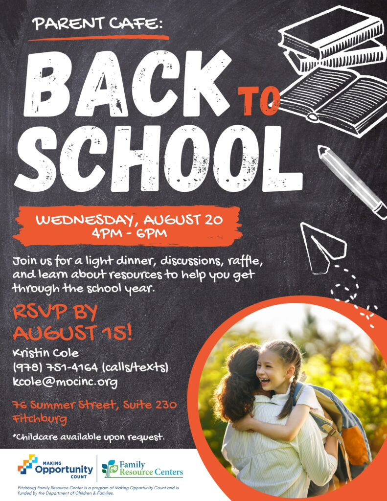 Flyer text:
PARENT CAFE:
ВАСК те
SCHOOL
WEDNESDAY, AUGUST 20 4PM - 6PM
Join us for a light dinner, discussions, raffle, and learn about resources to help you get through the school year.
RSVP BY
AUGUST 15!
Kristin cole
(978) 751-4164 (calls/texts)
kcole@mocinc.org
76 Summer Street, Suite 230
Fitchburg
*Childcare available upon request.
MAKING
Opportunity
Family
Resource Centers
COUNT
Fitchburg Family Resource Center is a program of Making Opportunity Count and is funded by the Department of Children & Families.