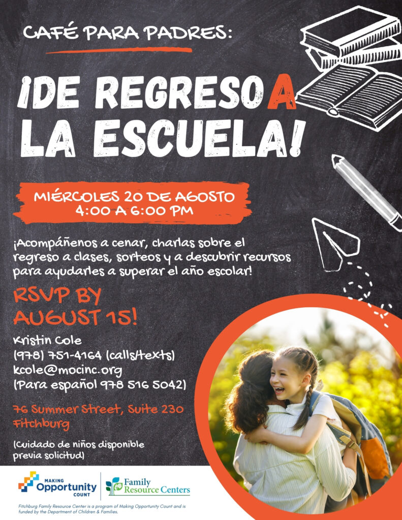 Flyer text (Spanish):
CAFÉ PARA PADRES:
IDE REGRESO A LA ESCUELA!
MIERCOLES 20 DE AGOSTO 4:00 A 6:00 PM
¡Acompáñenos a cenar, charlas sobre el regreso a cases, sorteos y a descubrir recursos para ayudarles a superar el año escolar!
RSVP BY
AUGUST 15!
Kristin cole
(978) 751-4164 (calls/texts)
kcole@mocinc.org
(Para español 978 516 S042)
76 Summer Street, Suite 230
Fitchburg
(Cuidado de niños disponible
previa solicitud)
MAKING
Opportunity
Family
Resource Centers
COUNT
Fitchburg Family Resource Center is a program of Making Opportunity Count and is funded by the Department of Children & Families.