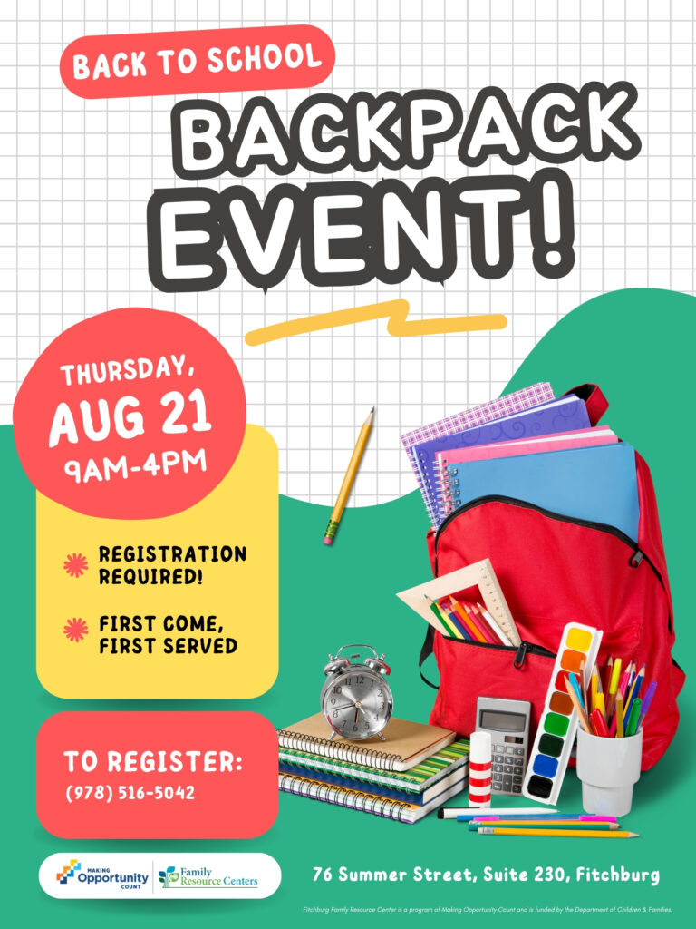 Flyer text:
BACK TO SCHOOL
BACKPACK EVENT!
THURSDAY, AUG 21 9AM-4PM
REGISTRATION REQUIRED!
FIRST COME, FIRST SERVED
TO REGISTER:
(978) 516-5042
MAKING
Opportunity
COUNT
Family
Resource Centers
76 Summer Street, Suite 230, Fitchburg
Fitchburg Family Resource Center is a program of Making Opportunity Count and is funded by the Department of Children & Families.