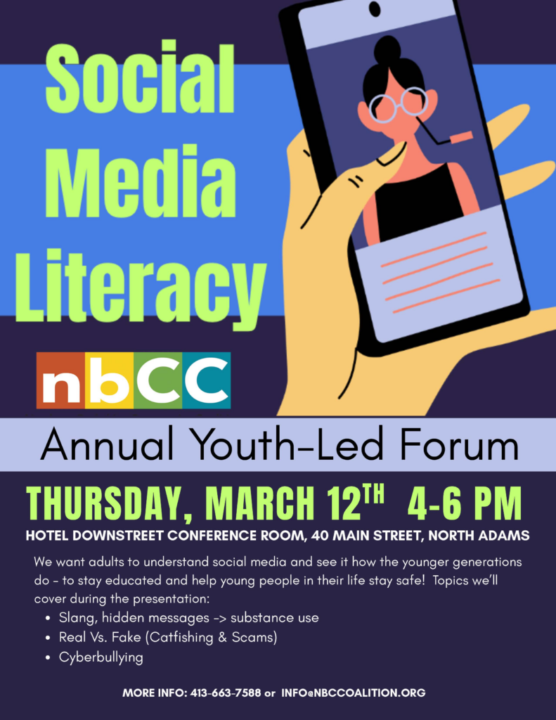 Social Media
Literacy 
nbCC
Annual Youth-Led Forum
THURSDAY, MARCH 12™ 4-6 PM
HOTEL DOWNSTREET CONFERENCE ROOM, 40 MAIN STREET, NORTH ADAMS
We want adults to understand social media and see it how the younger generations do - to stay educated and help young people in their life stay safe! Topics we'll cover during the presentation:
• Slang, hidden messages -> substance use
• Real Vs. Fake (Catfishing & Scams)
• Cyberbullying
MORE INFO: 413-663-7588 or INFO@NBCCOALITION.ORG