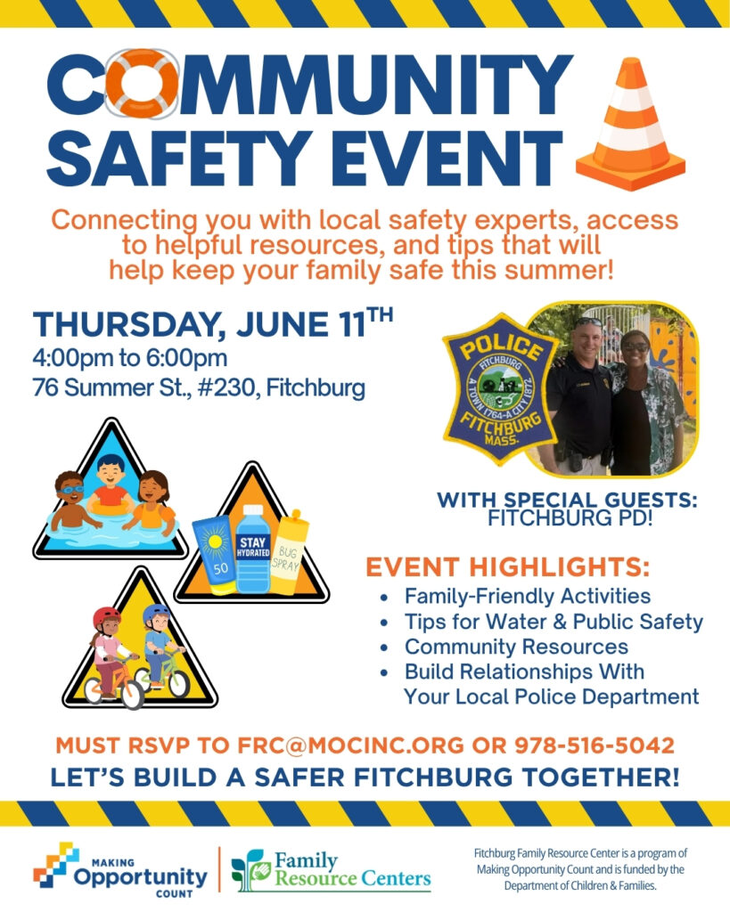 COMMUNITY SAFETY EVENT
Connecting you with local safety experts, access to helpful resources, and tips that will help keep your family safe this summer!
THURSDAY, JUNE 11TH
4:00pm to 6:00pm
76 Summer St., #230, Fitchburg
POLICE
HICHBURG
2L8)
764
FITCHBURG MAS5.
WITH SPECIAL GUESTS:
FITCHBURG PD!
STAY HYDRATED
BUG
50
SPRAY
EVENT HIGHLIGHTS:
• Family-Friendly Activities
• Tips for Water & Public Safety
• Community Resources
• Build Relationships With
Your Local Police Department
MUST RSVP TO FRC@MOCINC.ORG OR 978-516-5042
LET'S BUILD A SAFER FITCHBURG TOGETHER!
MAKING
Opportunity
COUNT
Family
Resource Centers
Fitchburg Family Resource Center is a program of Making Opportunity Count and is funded by the Department of Children & Families.